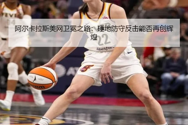 阿尔卡拉斯美网卫冕之路：硬地防守反击能否再创辉煌