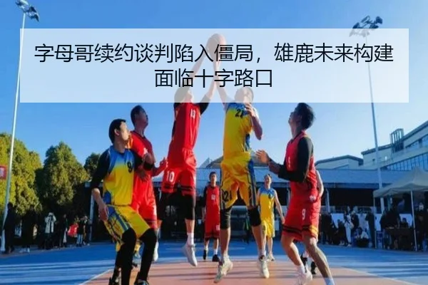 字母哥续约谈判陷入僵局，雄鹿未来构建面临十字路口